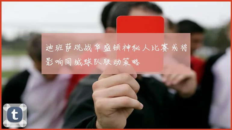 迪班萨观战华盛顿神秘人比赛或将影响同城球队联动策略