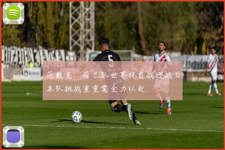 范戴克：荷兰队世界杯首战迎战日本队挑战重重需全力以赴