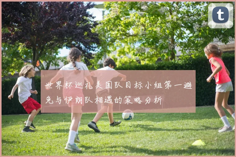 世界杯巡礼美国队目标小组第一避免与伊朗队相遇的策略分析
