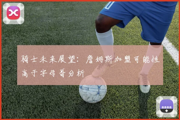 骑士未来展望：詹姆斯加盟可能性高于字母哥分析
