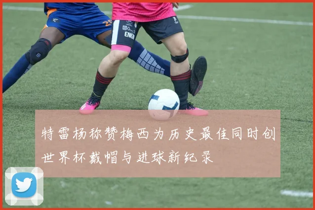 特雷杨称赞梅西为历史最佳同时创世界杯戴帽与进球新纪录