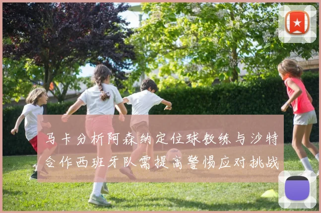 马卡分析阿森纳定位球教练与沙特合作西班牙队需提高警惕应对挑战