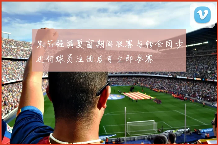 朱艺强调夏窗期间联赛与转会同步进行球员注册后可立即参赛