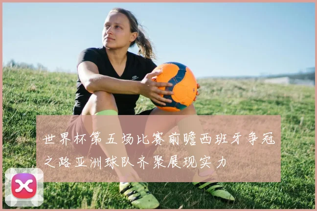 世界杯第五场比赛前瞻西班牙争冠之路亚洲球队齐聚展现实力