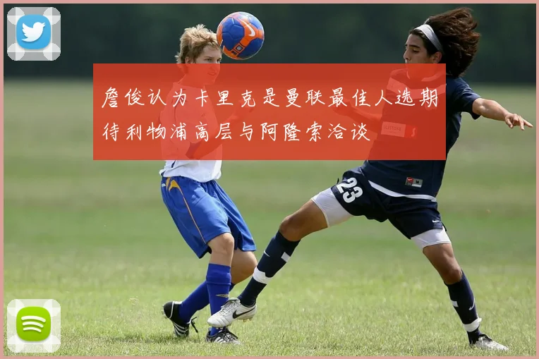 詹俊认为卡里克是曼联最佳人选期待利物浦高层与阿隆索洽谈