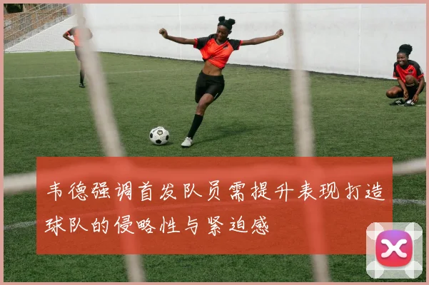 韦德强调首发队员需提升表现打造球队的侵略性与紧迫感