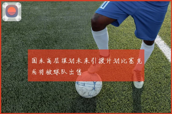 国米高层谋划未来引援计划比塞克或将被球队出售
