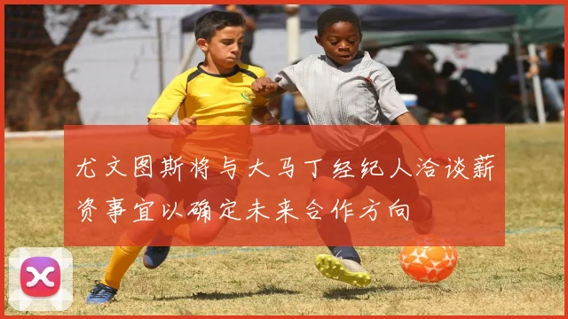尤文图斯将与大马丁经纪人洽谈薪资事宜以确定未来合作方向