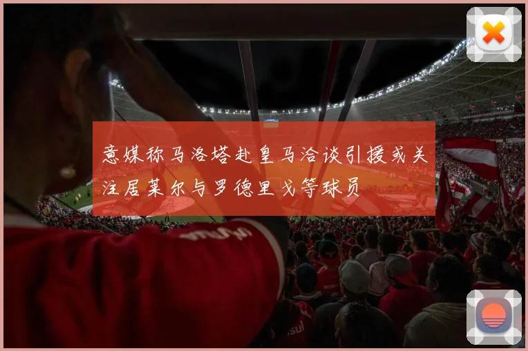 意媒称马洛塔赴皇马洽谈引援或关注居莱尔与罗德里戈等球员