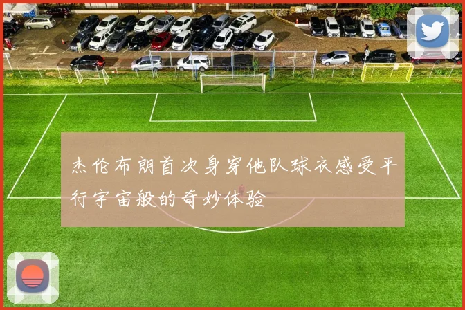 杰伦布朗首次身穿他队球衣感受平行宇宙般的奇妙体验